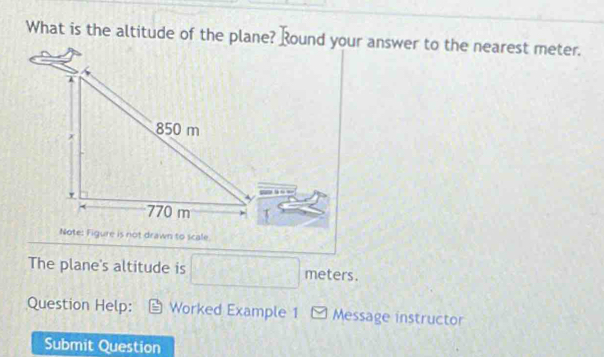 What is the altitude of the plane? Round your answer to the nearest meter. 
Note: Figure is not drawn to scale 
The plane's altitude is 1/50 meters. 
Question Help: Worked Example 1 Message instructor 
Submit Question