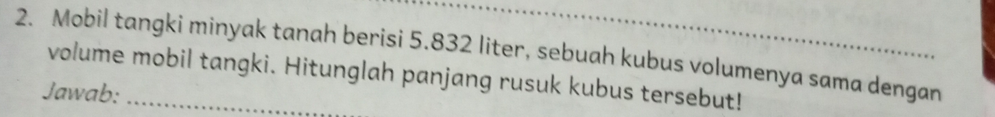 Mobil tangki minyak tanah berisi 5.832 liter, sebuah kubus volumenya sama dengan 
volume mobil tangki. Hitunglah panjang rusuk kubus tersebut! 
Jawab: