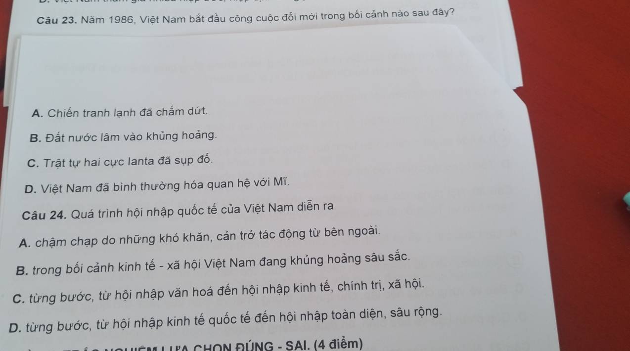 Năm 1986, Việt Nam bắt đầu công cuộc đổi mới trong bối cảnh nào sau đây?
A. Chiến tranh lạnh đã chấm dứt.
B. Đất nước lâm vào khủng hoảng.
C. Trật tự hai cực lanta đã sụp đổ.
D. Việt Nam đã bình thường hóa quan hệ với Mĩ.
Câu 24. Quá trình hội nhập quốc tế của Việt Nam diễn ra
A. chậm chạp do những khó khăn, cản trở tác động từ bên ngoài.
B. trong bối cảnh kinh tế - xã hội Việt Nam đang khủng hoảng sâu sắc.
C. từng bước, từ hội nhập văn hoá đến hội nhập kinh tế, chính trị, xã hội.
D. từng bước, từ hội nhập kinh tế quốc tế đến hội nhập toàn diện, sâu rộng.
L CHON ĐÚNG - SAI. (4 điểm)