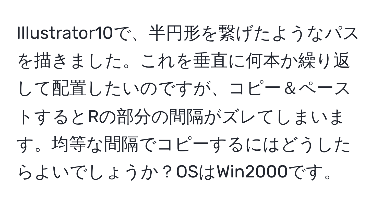 Illustrator10で、半円形を繋げたようなパスを描きました。これを垂直に何本か繰り返して配置したいのですが、コピー＆ペーストするとRの部分の間隔がズレてしまいます。均等な間隔でコピーするにはどうしたらよいでしょうか？OSはWin2000です。