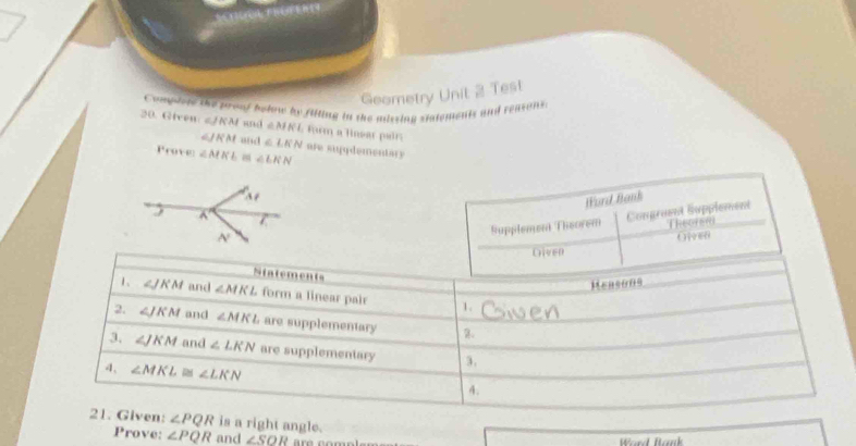 Geometry Unit 2 Test 
20. Given Congderd the proof below by filling in the missing statements and reasons.
∠ JKM and ∠ MKL : fwm a lnear pair 
é |vector M| and ∠ LKN are sugydementary 
Prove ∠ MKL ∠ LKN
Word Bank 
Supplement Theorem Comgruent Supplement Theoren 
Ore6 
Given 
Ntatements 
Measons 
1、 ∠ JKM and ∠ MKL form a linear pair 1. 
2. ∠ JKM and ∠ MKL are supplementary 2. 
3. ∠ JKM and ∠ LKN are supplementary 3. 
4、 ∠ MKL≌ ∠ LKN 4. 
21. Given: ∠ PQR is a right angle. 
Prove: ∠ PQR and ∠ SOR Ward Bank