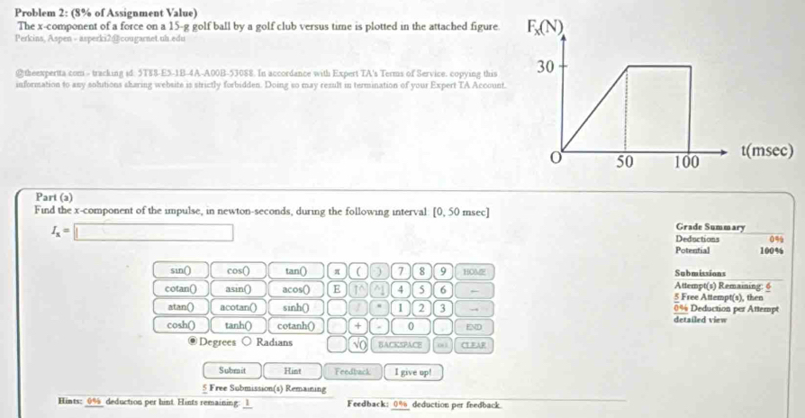 Problem 2: (8% of Assignment Value)
The x-component of a force on a 15-g golf ball by a golf club versus time is plotted in the attached figure.
Perkins, Aspen - asperki2@cougarnet.uh.edu
@ theexperita com - tracking id. 5T88-E5-1B-4A-A00B-53088. In accordance with Expert TA's Terms of Service. copying this 
information to any solutions sharing website is strictly forbidden. Doing so may result in termination of your Expert TA Account
Part (a)
Find the x-component of the impulse, in newton-seconds, during the following interval: [0, 50 msec]
Grade Summary
I_x=□ Deductions 0%
Potential 100%
sin() cos C tan() π ( ) 7 8 9 HOM Submissions
Attempt(s) Remaining: 6
cotan() asin() acos() E 10 ^ 4 5 6 5 Free Attempt(s), then
0% Deduction per Attempt
atan() acotan() sinh() 1 2 3 detailed view
cosh() tanh() cotanh() + . 0 EMD
Degrees Radians vo BACKSPACE CTFAR
Submit Hint Feedback I give up!
5 Free Submission(s) Remaining
Hints: 0%_ deduction per hint. Hints remaining: _1 Feedback: 0% deduction per feedback