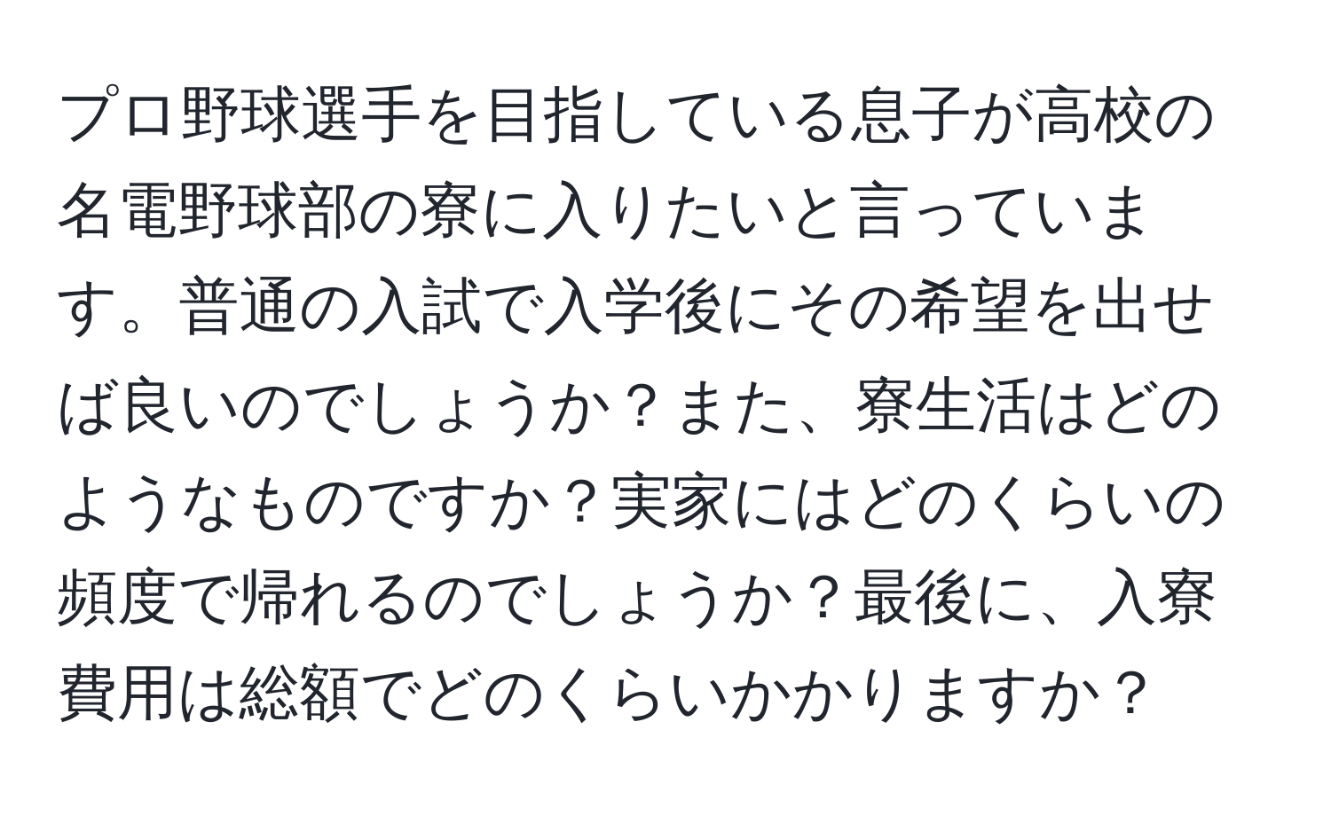 プロ野球選手を目指している息子が高校の名電野球部の寮に入りたいと言っています。普通の入試で入学後にその希望を出せば良いのでしょうか？また、寮生活はどのようなものですか？実家にはどのくらいの頻度で帰れるのでしょうか？最後に、入寮費用は総額でどのくらいかかりますか？