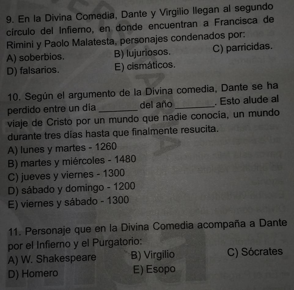 En la Divina Comedia, Dante y Virgilio Ilegan al segundo
círculo del Infierno, en donde encuentran a Francisca de
Rimini y Paolo Malatesta, personajes condenados por:
A) soberbios. B) lujuriosos. C) parricidas.
D) falsarios. E) cismáticos.
10. Según el argumento de la Divina comedia, Dante se ha
perdido entre un día _del año _. Esto alude al
viaje de Cristo por un mundo que nadie conocía, un mundo
durante tres días hasta que finalmente resucita.
A) lunes y martes - 1260
B) martes y miércoles - 1480
C) jueves y viernes - 1300
D) sábado y domingo - 1200
E) viernes y sábado - 1300
11. Personaje que en la Divina Comedia acompaña a Dante
por el Infierno y el Purgatorio:
A) W. Shakespeare B) Virgilio C) Sócrates
D) Homero
E) Esopo