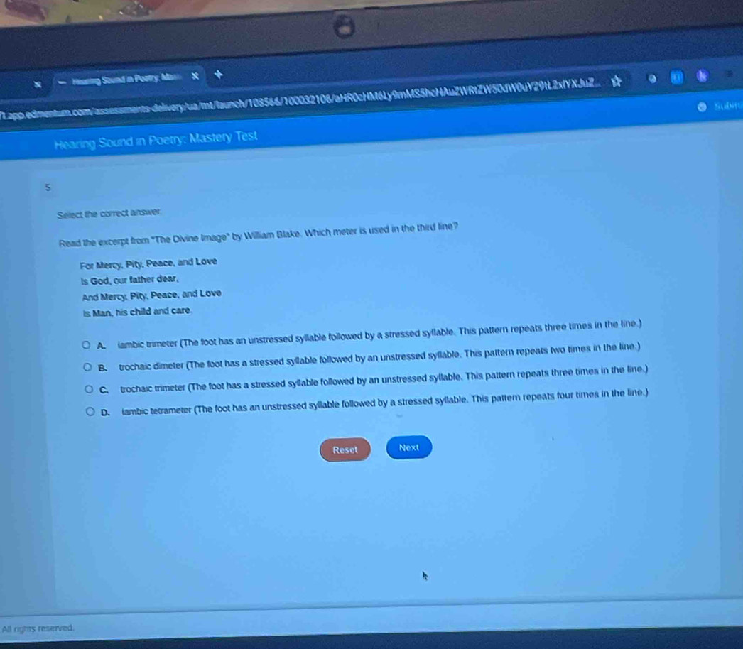 Sound in Poatry: M
Lapp.edmentum.com/assossments-delivery/ua/mt/launch/108566/100032106/aHR0cHM6Ly9mMS5hcHAuZWRtZW50dW0uY29tL2xfYXJuZ
SuDt
Hearing Sound in Poetry: Mastery Test
5
Select the correct answer
Read the excerpt from "The Divine Image" by William Blake. Which meter is used in the third line?
For Mercy, Pity, Peace, and Love
Is God, our father dear,
And Mercy, Pity, Peace, and Love
is Man, his child and care.
A iambic trimeter (The foot has an unstressed syllable followed by a stressed syflable. This pattern repeats three times in the line.)
B. trochaic dimeter (The foot has a stressed syllable followed by an unstressed syflable. This pattern repeats two times in the line.)
C. trochaic trimeter (The foot has a stressed syllable followed by an unstressed syllable. This pattern repeats three times in the line.)
D. iambic tetrameter (The foot has an unstressed syllable followed by a stressed syllable. This pattern repeats four times in the line.)
Reset Next
All rights reserved.