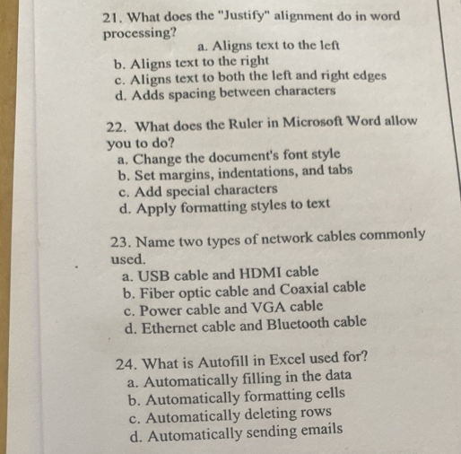 What does the "Justify" alignment do in word
processing?
a. Aligns text to the left
b. Aligns text to the right
c. Aligns text to both the left and right edges
d. Adds spacing between characters
22. What does the Ruler in Microsoft Word allow
you to do?
a. Change the document's font style
b. Set margins, indentations, and tabs
c. Add special characters
d. Apply formatting styles to text
23. Name two types of network cables commonly
used.
a. USB cable and HDMI cable
b. Fiber optic cable and Coaxial cable
c. Power cable and VGA cable
d. Ethernet cable and Bluetooth cable
24. What is Autofill in Excel used for?
a. Automatically filling in the data
b. Automatically formatting cells
c. Automatically deleting rows
d. Automatically sending emails