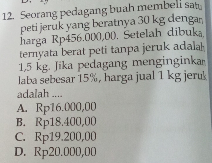 Seorang pedagang buah membeli satu
peti jeruk yang beratnya 30 kg dengan
harga Rp456.000,00. Setelah dibuka,
ternyata berat peti tanpa jeruk adalah
1,5 kg. Jika pedagang menginginkaṃ
laba sebesar 15%, harga jual 1 kg jeruk
adalah ....
A. Rp16.000,00
B. Rp18.400,00
C. Rp19.200,00
D. Rp20.000,00