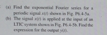 Find the exponential Fourier series for a 
periodic signal x(t) shown in Fig. P6.4-5a. 
(b) The signal x(t) is applied at the input of an 
LTIC system shown in Fig. P6.4-5b. Find the 
expression for the output y(t).