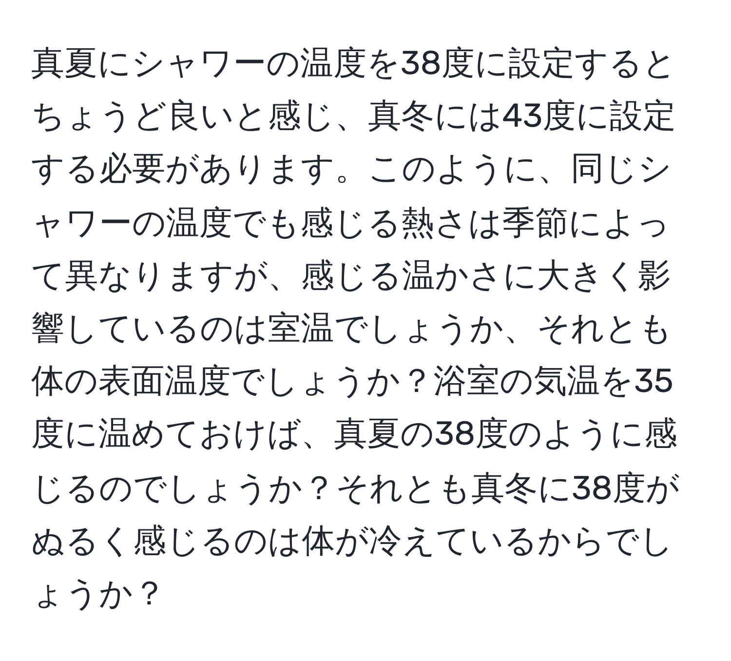 真夏にシャワーの温度を38度に設定するとちょうど良いと感じ、真冬には43度に設定する必要があります。このように、同じシャワーの温度でも感じる熱さは季節によって異なりますが、感じる温かさに大きく影響しているのは室温でしょうか、それとも体の表面温度でしょうか？浴室の気温を35度に温めておけば、真夏の38度のように感じるのでしょうか？それとも真冬に38度がぬるく感じるのは体が冷えているからでしょうか？