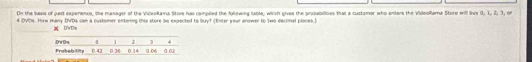 On the basi of past experience, the manager of the VideoRama Store has compiled the following table, which gives the probabilities that a custorer who enters the VideoRama Store will buy 0, 1, 2, 3, or
4 DVDs. How many DVDs can a customer antering this store be expected to buy? (Enter your answer to two decimal places.)
X DVDs