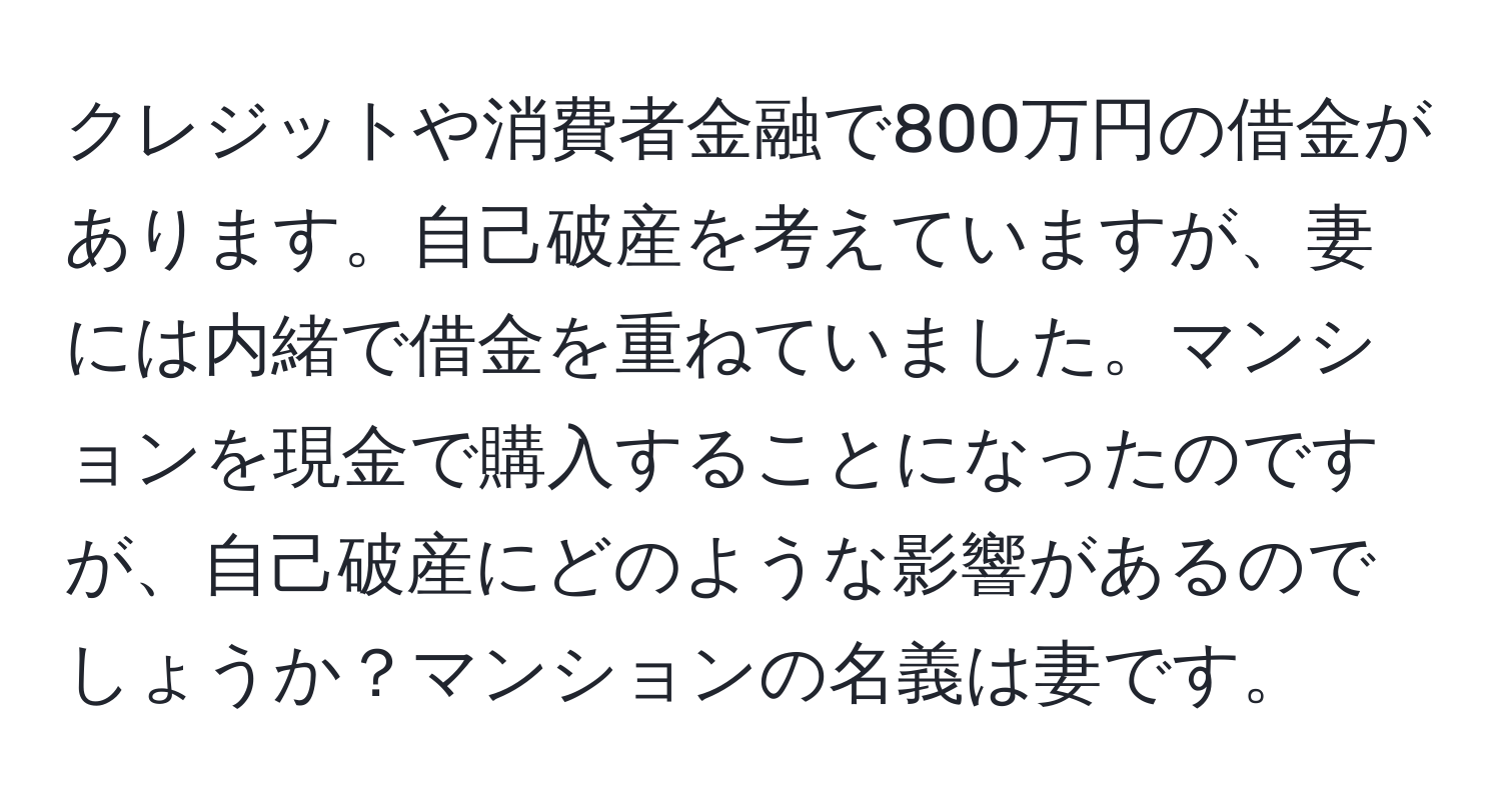 クレジットや消費者金融で800万円の借金があります。自己破産を考えていますが、妻には内緒で借金を重ねていました。マンションを現金で購入することになったのですが、自己破産にどのような影響があるのでしょうか？マンションの名義は妻です。