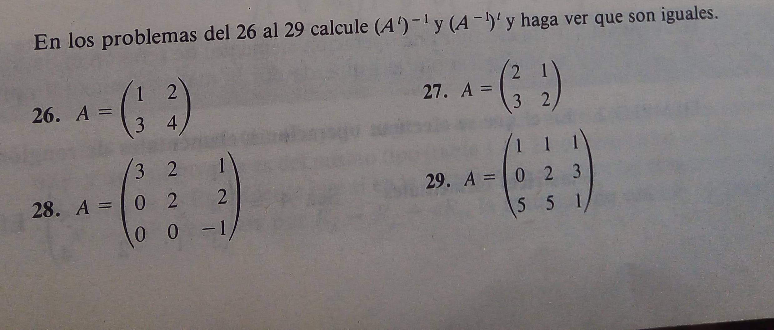 En los problemas del 26 al 29 calcule (A^t)^-1 y (A^(-1))^t y haga ver que son iguales. 
27. 
26. A=beginpmatrix 1&2 3&4endpmatrix A=beginpmatrix 2&1 3&2endpmatrix
28. A=beginpmatrix 3&2&1 0&2&2 0&0&-1endpmatrix
29. A=beginpmatrix 1&1&1 0&2&3 5&5&1endpmatrix