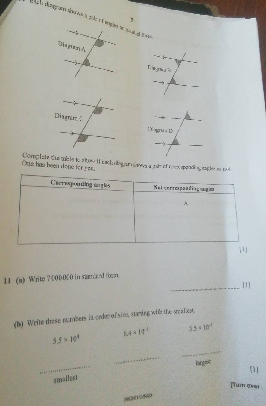 Bach diagram shows a pair of angles on parallel lines 
Complete the table to show if each diagram shows a pair of corresponding angles or not. 
One has been done for you. 
11 (a) Write 7 000 000 in standard form. 
_[1] 
(b) Write these numbers in order of size, starting with the smallest.
6.4* 10^(-1)
5.5* 10^(-1)
5.5* 10^4
_ 
_ 
_ 
largest 
[1] 
smallest 
Turn over 
0882/01/O/N/23