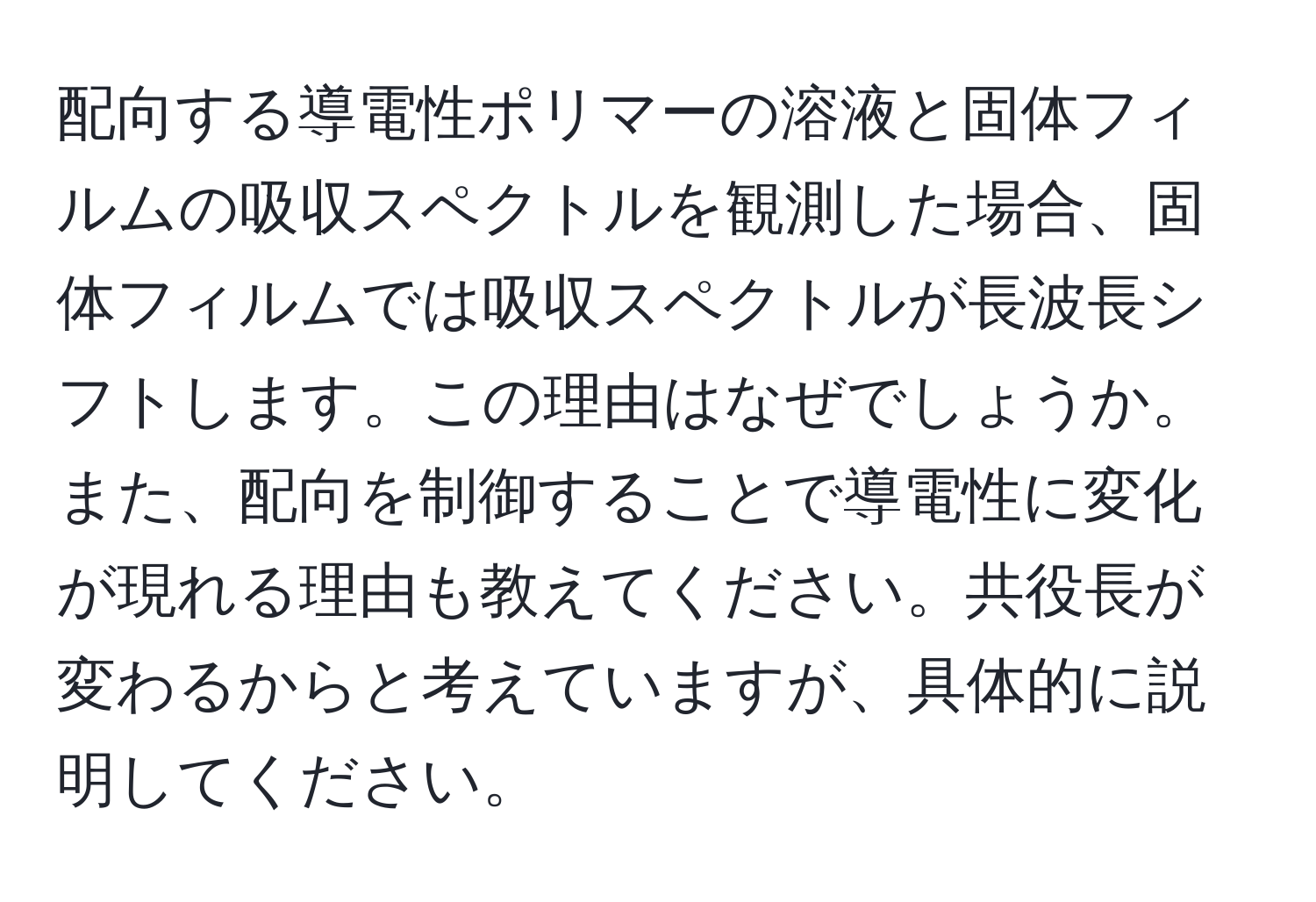 配向する導電性ポリマーの溶液と固体フィルムの吸収スペクトルを観測した場合、固体フィルムでは吸収スペクトルが長波長シフトします。この理由はなぜでしょうか。また、配向を制御することで導電性に変化が現れる理由も教えてください。共役長が変わるからと考えていますが、具体的に説明してください。