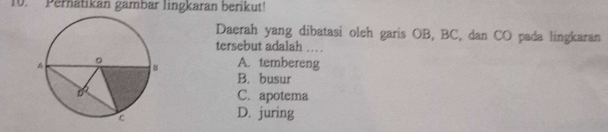 Perhatikan gämbär lingkaran berikut!
Daerah yang dibatasi oleh garis OB, BC, dan CO pada lingkaran
tersebut adalah .
A. tembereng
B. busur
C. apotema
D. juring