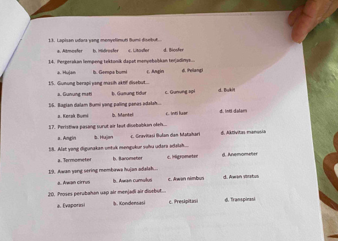 Lapisan udara yang menyelimuti Bumi disebut...
a. Atmosfer b. Hidrosfer c. Litosfer d. Biosfer
14. Pergerakan lempeng tektonik dapat menyebabkan terjadinya...
a. Hujan b. Gempa bumi c. Angin d. Pelangi
15. Gunung berapi yang masih aktif disebut...
a. Gunung mati b. Gunung tidur c. Gunung api d. Bukit
16. Bagian dalam Bumi yang paling panas adalah...
a. Kerak Bumi b. Mantel c. Inti luar d. Inti dalam
17. Peristiwa pasang surut air laut disebabkan oleh...
a. Angin b. Hujan c. Gravitasi Bulan dan Matahari d. Aktivitas manusia
18. Alat yang digunakan untuk mengukur suhu udara adalah...
a. Termometer b. Barometer c. Higrometer d. Anemometer
19. Awan yang sering membawa hujan adalah...
a. Awan cirrus b. Awan cumullus c. Awan nimbus d. Awan stratus
20. Proses perubahan uap air menjadi air disebut...
a. Evaporasi b. Kondensasi c. Presipitasi d. Transpirasi