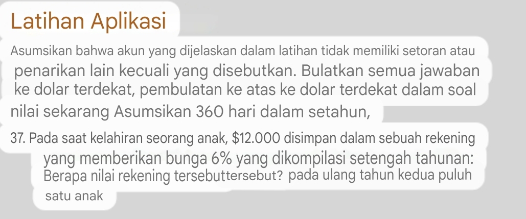 Latihan Aplikasi 
Asumsikan bahwa akun yang dijelaskan dalam latihan tidak memiliki setoran atau 
penarikan lain kecuali yang disebutkan. Bulatkan semua jawaban 
ke dolar terdekat, pembulatan ke atas ke dolar terdekat dalam soal 
nilai sekarang Asumsikan 360 hari dalam setahun, 
37. Pada saat kelahiran seorang anak, $12.000 disimpan dalam sebuah rekening 
yang memberikan bunga 6% yang dikompilasi setengah tahunan: 
Berapa nilai rekening tersebuttersebut? pada ulang tahun kedua puluh 
satu anak