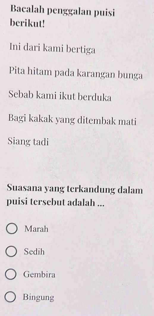 Bacalah penggalan puisi
berikut!
Ini dari kami bertiga
Pita hitam pada karangan bunga
Sebab kami ikut berduka
Bagi kakak yang ditembak mati
Siang tadi
Suasana yang terkandung dalam
puisi tersebut adalah ...
Marah
Sedih
Gembira
Bingung