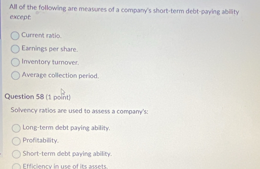 All of the following are measures of a company's short-term debt-paying ability
except.
Current ratio.
Earnings per share.
Inventory turnover.
Average collection period.
Question 58 (1 point)
Solvency ratios are used to assess a company's:
Long-term debt paying ability.
Profitability.
Short-term debt paying ability.
Efficiency in use of its assets