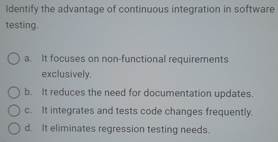 Identify the advantage of continuous integration in software
testing.
a. It focuses on non-functional requirements
exclusively.
b. It reduces the need for documentation updates.
c. It integrates and tests code changes frequently.
d. It eliminates regression testing needs.