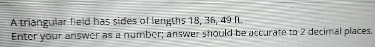 A triangular field has sides of lengths 18, 36, 49 ft. 
Enter your answer as a number; answer should be accurate to 2 decimal places.