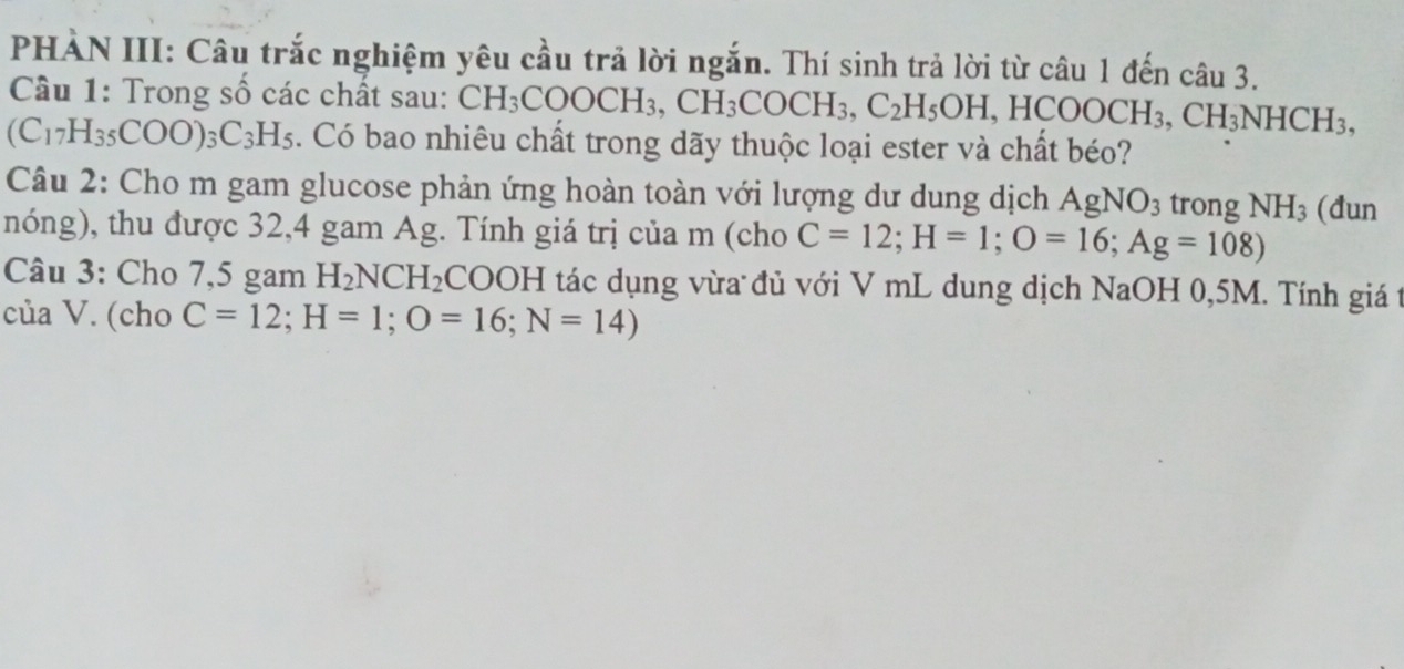 PHÀN III: Câu trắc nghiệm yêu cầu trả lời ngắn. Thí sinh trả lời từ câu 1 đến câu 3. 
Câu 1: Trong số các chất sau: CH_3COOCH_3, CH_3COCH_3, C_2H_5OH, HCOOCH_3, CH_3NHCH_3, 
(C1 _7H_35COO)_3C_3H_5. Có bao nhiêu chất trong dãy thuộc loại ester và chất béo? 
Câu 2: Cho m gam glucose phản ứng hoàn toàn với lượng dư dung dịch AgNO_3 trong NH_3 (đun 
nóng), thu được 32, 4 gam Ag. Tính giá trị của m (cho C=12; H=1; O=16; Ag=108) 
Câu 3: Cho 7,5 gam H_2NCH_2 COOH tác dụng vừa đủ với V mL dung dịch NaOH 0,5M. Tính giá t 
của V. (cho C=12; H=1; O=16; N=14)