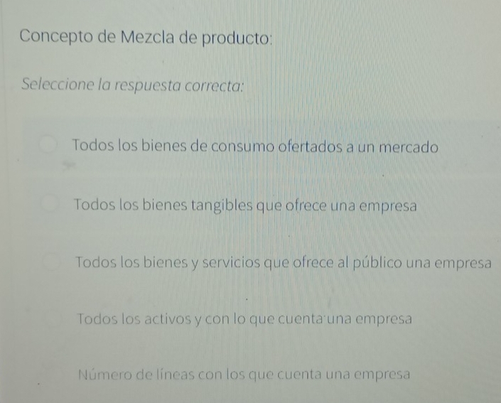 Concepto de Mezcla de producto:
Seleccione la respuesta correcta:
Todos los bienes de consumo ofertados a un mercado
Todos los bienes tangibles que ofrece una empresa
Todos los bienes y servicios que ofrece al público una empresa
Todos los activos y con lo que cuenta una empresa
Número de líneas con los que cuenta una empresa