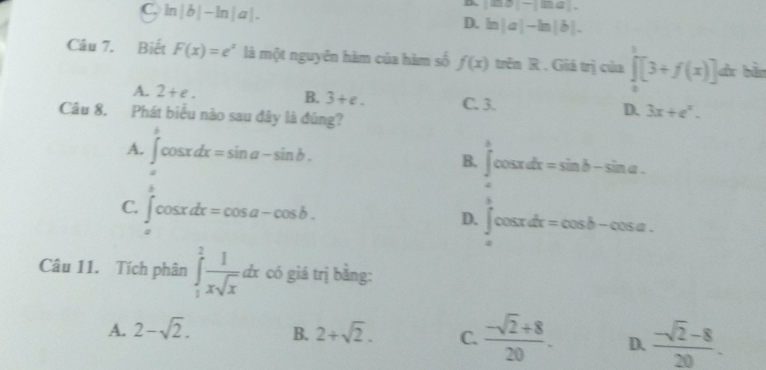 C. ln |b|-ln |a|.
D. |mb|-|ma|=
D. ln |a|-ln |b|. 
Câu 7. Biết F(x)=e^x là một nguyên hàm của hàm số f(x) trên R . Giá trị của ∈tlimits _0^(1[3+f(x)] dr bản
A. 2+e. B. 3+e. D. 3x+e^x).
C. 3.
Câu 8. Phát biểu nào sau đây là đúng?
A. ∈t cos xdx=sin a-sin b.

B. ∈t cos xdx=sin b-sin a.
^.
C. ∈t cos xdx=cos a-cos b.
D. ∈t cos xdx=cos b-cos a. 
②
Câu 11. Tích phân ∈tlimits _1^(2frac 1)xsqrt(x)dx : có giá trị bằng:
A. 2-sqrt(2). B. 2+sqrt(2). C.  (-sqrt(2)+8)/20 . D.  (-sqrt(2)-8)/20 .