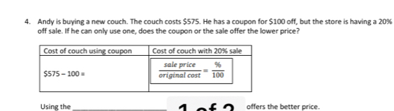 Andy is buying a new couch. The couch costs $575. He has a coupon for $100 off, but the store is having a 20%
off sale. If he can only use one, does the coupon or the sale offer the lower price?
Using the _1 offers the better price.