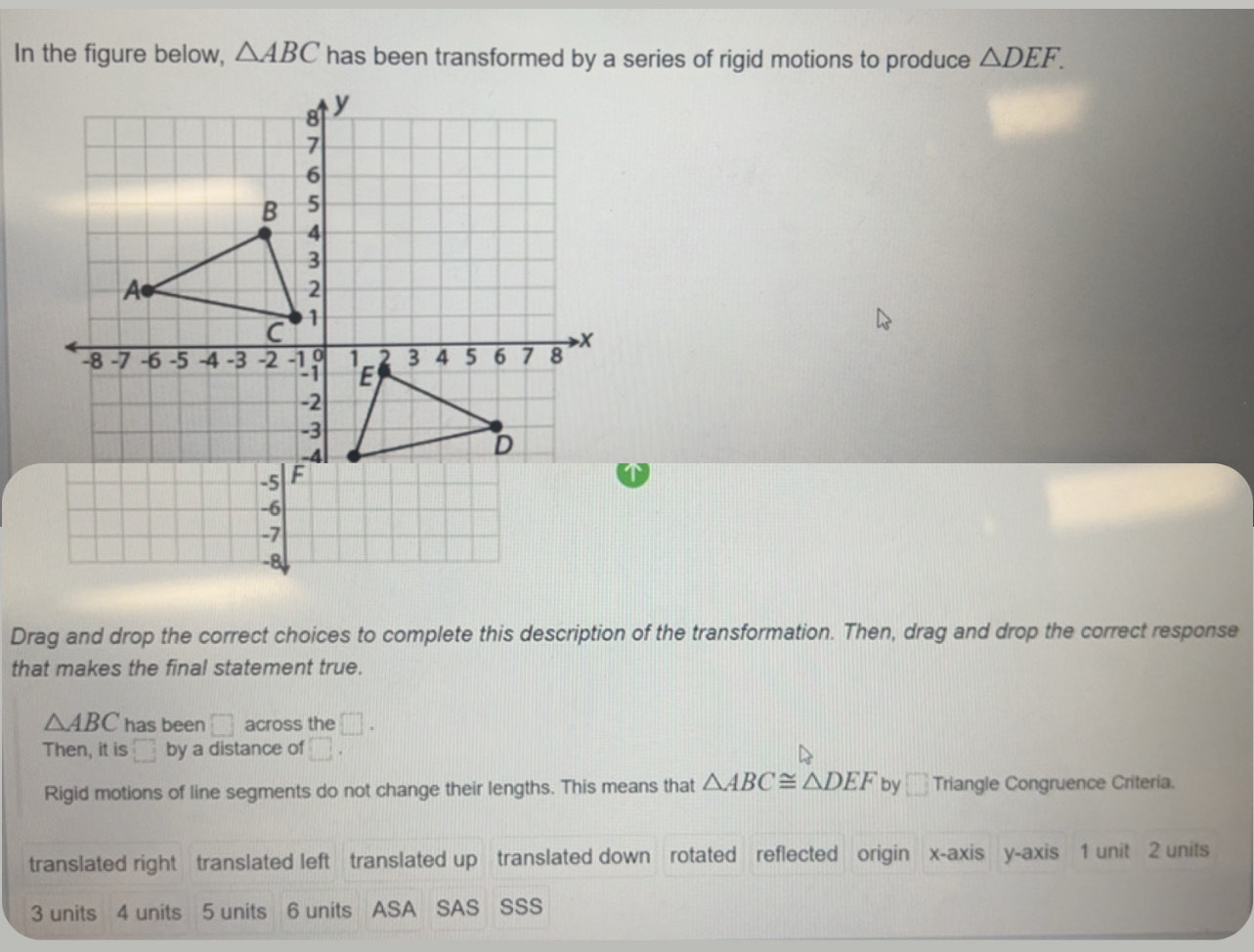 In the figure below, △ ABC has been transformed by a series of rigid motions to produce △ DEF. 
Drag and drop the correct choices to complete this description of the transformation. Then, drag and drop the correct response
that makes the final statement true.
△ ABC has been □ across the □. 
Then, it is □ by a distance of □. 
Rigid motions of line segments do not change their lengths. This means that △ ABC≌ △ DEF by □ Triangle Congruence Criteria.
translated right translated left translated up translated down rotated reflected origin x-axis y-axis 1 unit 2 units
3 units 4 units 5 units 6 units ASA SAS SSS