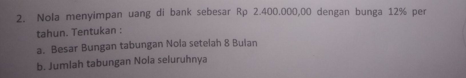 Nola menyimpan uang di bank sebesar Rp 2.400.000,00 dengan bunga 12% per 
tahun. Tentukan : 
a. Besar Bungan tabungan Nola setelah 8 Bulan 
b. Jumlah tabungan Nola seluruhnya