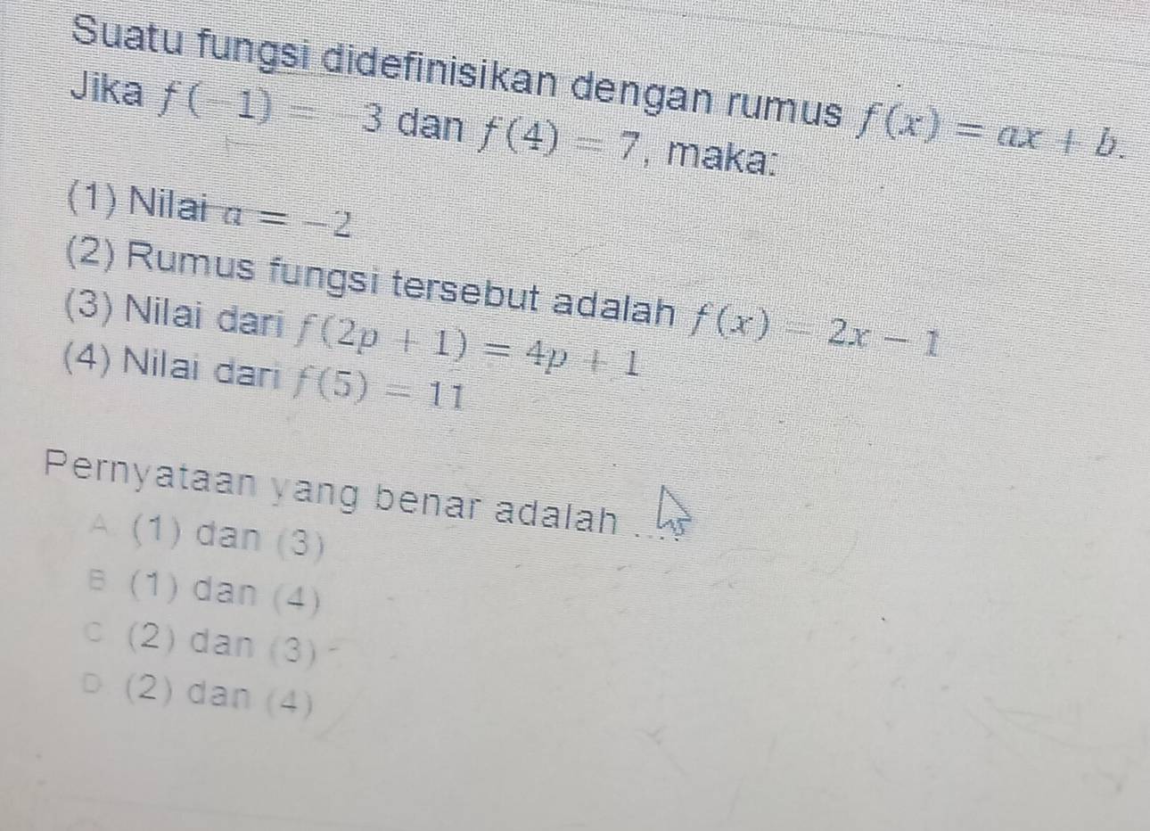 Suatu fungsi didefinisikan dengan rumus f(x)=ax+b. 
Jika f(-1)=-3 dan f(4)=7 , maka:
(1) Nilai a=-2
(2) Rumus fungsi tersebut adalah f(x)=2x-1
(3) Nilai dari f(2p+1)=4p+1
(4) Nilai dari f(5)=11
Pernyataan yang benar adalah .
A. (1) dan (3)
B (1) dan (4)
c (2)dan (3)
(2) dan (4)