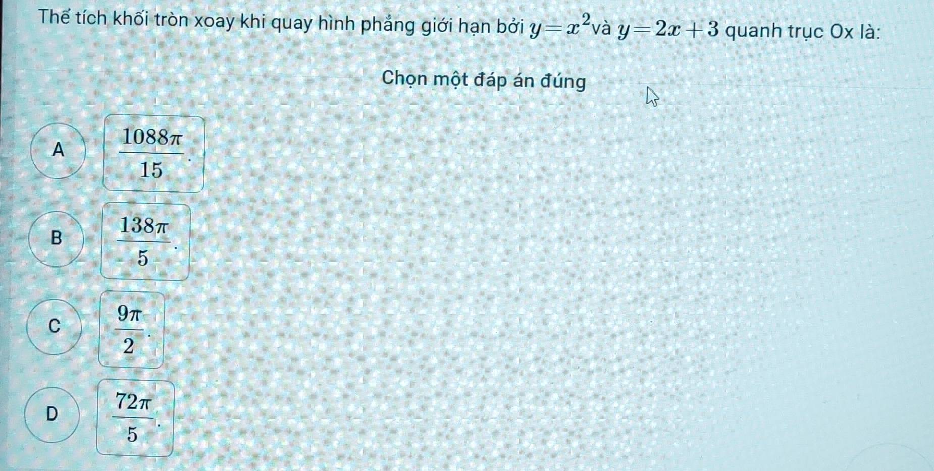 Thể tích khối tròn xoay khi quay hình phẳng giới hạn bởi y=x^2 và y=2x+3 quanh trục Ox là:
Chọn một đáp án đúng
A  1088π /15 
B  138π /5 
C  9π /2 .
D  72π /5 .