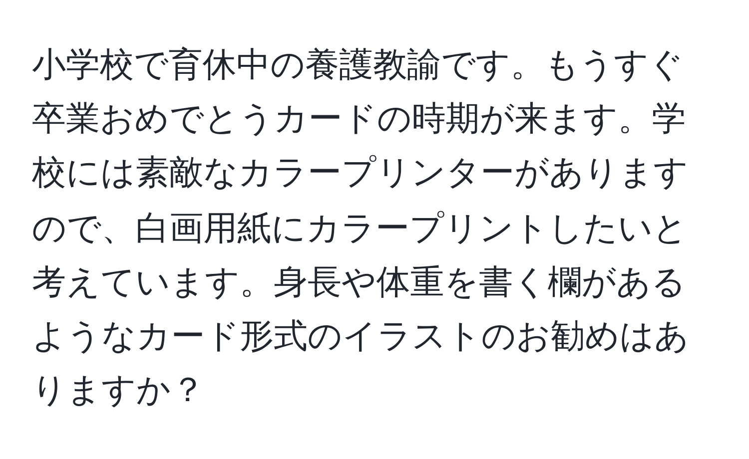 小学校で育休中の養護教諭です。もうすぐ卒業おめでとうカードの時期が来ます。学校には素敵なカラープリンターがありますので、白画用紙にカラープリントしたいと考えています。身長や体重を書く欄があるようなカード形式のイラストのお勧めはありますか？