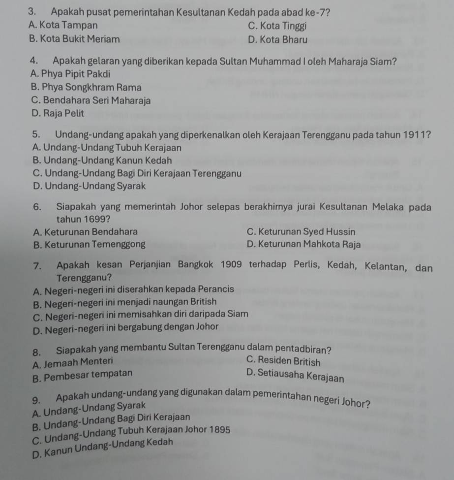 Apakah pusat pemerintahan Kesultanan Kedah pada abad ke-7?
A. Kota Tampan C. Kota Tinggi
B. Kota Bukit Meriam D. Kota Bharu
4. Apakah gelaran yang diberikan kepada Sultan Muhammad I oleh Maharaja Siam?
A. Phya Pipit Pakdi
B. Phya Songkhram Rama
C. Bendahara Seri Maharaja
D. Raja Pelit
5. Undang-undang apakah yang diperkenalkan oleh Kerajaan Terengganu pada tahun 1911?
A. Undang-Undang Tubuh Kerajaan
B. Undang-Undang Kanun Kedah
C. Undang-Undang Bagi Diri Kerajaan Terengganu
D. Undang-Undang Syarak
6. Siapakah yang memerintah Johor selepas berakhirnya jurai Kesultanan Melaka pada
tahun 1699?
A. Keturunan Bendahara C. Keturunan Syed Hussin
B. Keturunan Temenggong D. Keturunan Mahkota Raja
7. Apakah kesan Perjanjian Bangkok 1909 terhadap Perlis, Kedah, Kelantan, dan
Terengganu?
A. Negeri-negeri ini diserahkan kepada Perancis
B. Negeri-negeri ini menjadi naungan British
C. Negeri-negeri ini memisahkan diri daripada Siam
D. Negeri-negeri ini bergabung dengan Johor
8. Siapakah yang membantu Sultan Terengganu dalam pentadbiran?
A. Jemaah Menteri C. Residen British
B. Pembesar tempatan D. Setiausaha Kerajaan
9. Apakah undang-undang yang digunakan dalam pemerintahan negeri Johor?
A. Undang-Undang Syarak
B. Undang-Undang Bagi Diri Kerajaan
C. Undang-Undang Tubuh Kerajaan Johor 1895
D. Kanun Undang-Undang Kedah