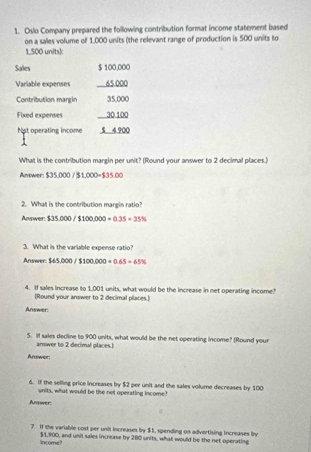 Oslo Company prepared the following contribution format income statement based 
on a sales volume of 1,000 units (the relevant range of production is 500 units to
1,500 units): 
Sales $ 100,000
Variable expenses 65,000
Contribution margin 35,000
Fixed expenses 30.100
Not operating income $ 4,900
What is the contribution margin per unit? (Round your answer to 2 decimal places.) 
Answer: $35,000 /$1,000=$35.00
2. What is the contribution margin ratio? 
Answer: $35,000/$100,000=0.35=35%
3. What is the variable expense ratio? 
Answer: $65,000/$100,000=0.65=65%
4. If sales increase to 1,001 units, what would be the increase in net operating income? 
(Round your answer to 2 decimal places.) 
Answer: 
5. If sales decline to 900 units, what would be the net operating income? (Round your 
answer to 2 decimal places.) 
Answer: 
6. If the selling price increases by $2 per unit and the sales volume decreases by 100
units, what would be the net operating income? 
Answer: 
7 if the variable cost per unit increases by $1, spending on advertising increases by
$1,900, and unit sales increase by 280 units, what would be the net operating 
income?