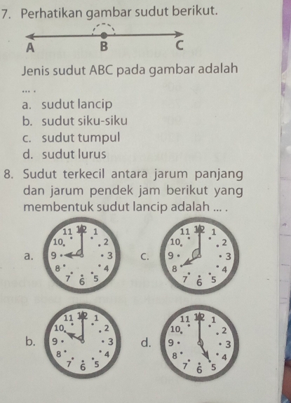 Perhatikan gambar sudut berikut.
A B C
Jenis sudut ABC pada gambar adalah
….
a. sudut lancip
b. sudut siku-siku
c. sudut tumpul
d. sudut lurus
8. Sudut terkecil antara jarum panjang
dan jarum pendek jam berikut yang
membentuk sudut lancip adalah ... .

a.C.

b.d.