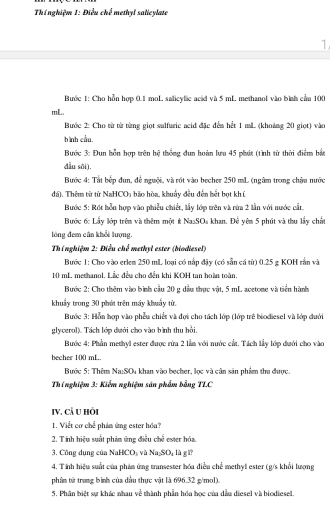 Thínghiệm 1: Điều chd methyl salicylate
1
Bước 1: Cho hỗn hợp 0.1 moL salicylic acid và 5 mL methanol vào bình cầm 100
mL.
Bước 2: Cho từ từ từng giọt salfuric acid đặc đến hết 1 ml (khoảng 20 giọt) vào
bình cầu.
Bước 3: Đun hỗn hợp trên hệ thống đun hoàn lưu 45 phát (tình từ thời điểm bắt
đầu sôi).
Bước 4: Tất bếp dun, để nguội, và rót vào becher 250 mL (ngâm trong chậu nước
đá). Thêm từ từ NaHCO, bão hòa, khuẩy đều đến hết bọt khí
Bước 5: Rốt hỗn hợp vào phiêu chiết, lấy lớp trên và rừa 2 lần với nước cất
Bước 6: Lấy lớp trên và thêm một # NasSOs khan. Để yên 5 phút và thu lấy chất
lóng đem cân khổi lượng.
Thí nghiệm 2: Điều chế methyl ester (biodiesel)
Bước 1: Cho vào erlem 250 mL loại có nắp đậy (có sẵn cá từ) 0.25 g KOH rằn và
10 mL methanol. Lắc đều cho đến khi KOH tan hoàn toàn.
Bước 2: Cho thêm vào bình cầu 20 g dầu thực vật, 5 mL acetone và tiền hành
khuẩy trong 30 phút trên máy khuẩy từ.
Bước 3: Hỗn hợp vào phẫu chiết và đợi cho tách lớp (lớp trẻ biodiesel và lớp đưới
glyverol). Tách lớp dưới cho vào bình thu hồi,
Bước 4: Phần methyl ester được rừa 2 lần với nước cất. Tách lầy lớp dưới cho vào
becher 100 mL
Bước 5: Thêm Na:SOu khan vào becher, lọc và cân sản phẩm thu được.
Thí nghiệm 3: Kiểm nghiệm sản phẩm bằng TLC
IV. Cả U hỏi
1. Viết cơ chế phin ứng ester hóa?
2. T ính hiệu suất phảm ứng điều chế ester hóa.
3. Công dụng của NaHCO, và Na_2SO_4 lù g 
4. Tính hiệu suất của phản ứng transester hóa điều chế methyl ester (g/s khổi lượng
phâm tử trung bình của dầu thực vật là 696.32 g/mol).
5. Phân biệt sự khác nhau về thành phần hóa học của dầu diesel và biodiesel