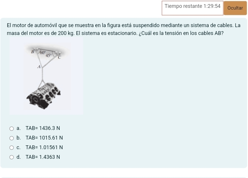 Tiempo restante 1:29:54 Ocultar
El motor de automóvil que se muestra en la figura está suspendido mediante un sistema de cables. La
masa del motor es de 200 kg. El sistema es estacionario. ¿Cuál es la tensión en los cables AB?
a. TAB=1436.3N
b. TAB=1015.61N
C. TAB=1.01561N
d. TAB=1.4363N