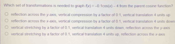 Which set of transformations is needed to graph f(x)=-0.1cos (x)-4 from the parent cosine function?
reflection across the y-axis, vertical compression by a factor of 0.1, vertical translation 4 units up
reflection across the x-axis, vertical compression by a factor of 0.1, vertical translation 4 units down
vertical stretching by a factor of 0.1, vertical translation 4 units down, reflection across the y-axis
vertical stretching by a factor of 0.1, vertical translation 4 units up, reflection across the x-axis