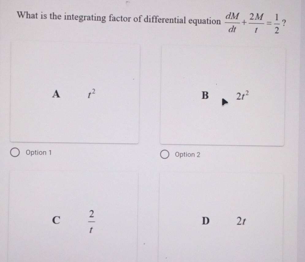 What is the integrating factor of differential equation  dM/dt + 2M/t = 1/2  ?
A t^2
B 2t^2
Option 1 Option 2
C  2/t 
D 2t