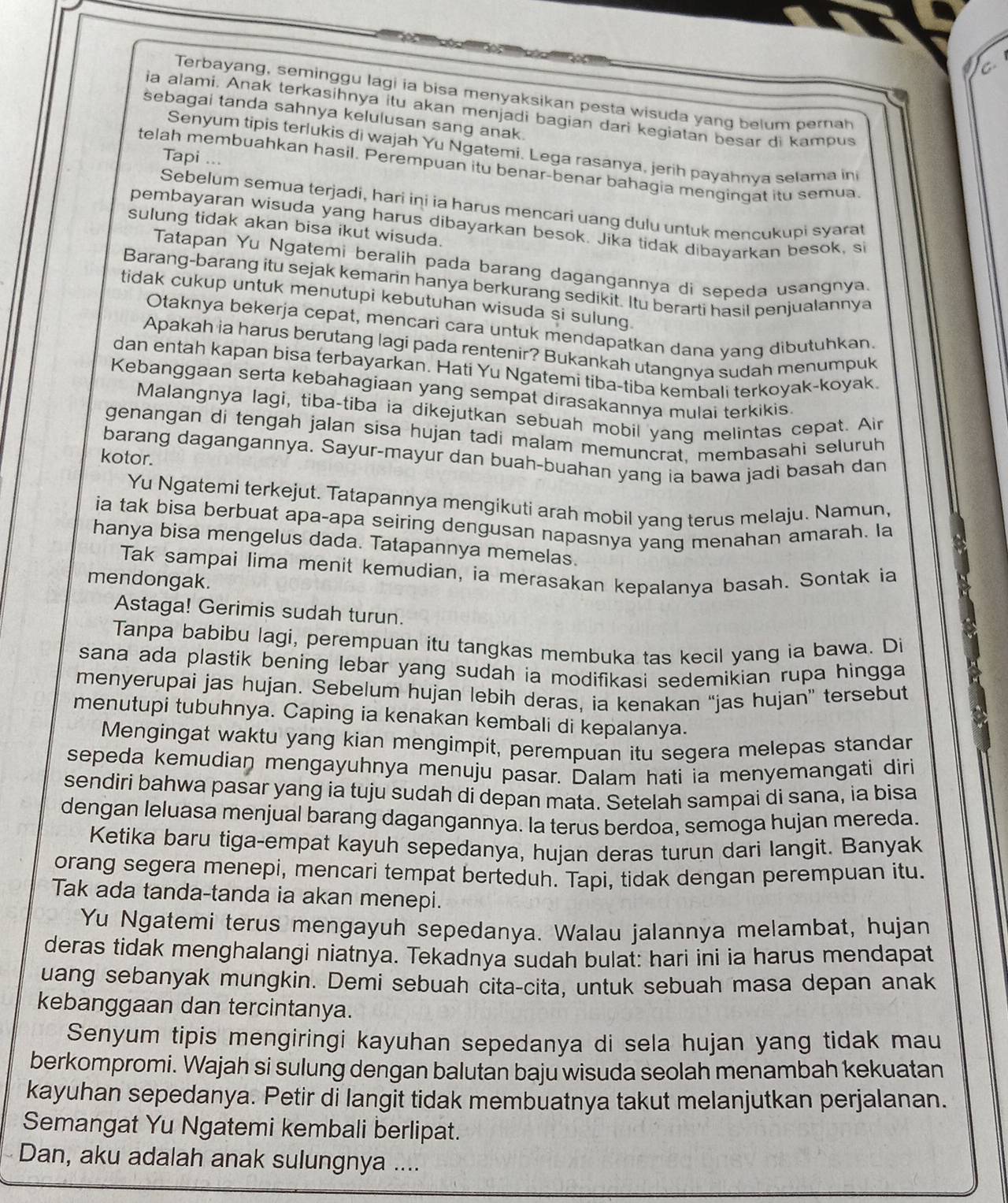 Terbayang, seminggu lagi ia bisa menyaksikan pesta wisuda yang belum pernah
ia alami. Anak terkasihnya itu akan menjadi bagian dari kegiatan besar di kampus
sebagai tanda sahnya kelulusan sang anak.
Senyum tipis terlukis di wajah Yu Ngatemi. Lega rasanya, jerih payahnva selama in
Tapi ...
telah membuahkan hasil. Perempuan itu benar-benar bahagia mengingat itu semua
Sebelum semua terjadi, hari iņi ia harus mencari uang dulu untuk mencukupi syarat
pembayaran wisuda yang harus dibayarkan besok. Jika tidak dibayarkan besok, s
sulung tidak akan bisa ikut wisuda.
Tatapan Yu Ngatemi beralih pada barang dagangannya di sepeda usangnya.
Barang-barang itu sejak kemarin hanya berkurang sedikit. Itu berarti hasil penjualannya
tidak cukup untuk menutupi kebutuhan wisuda si sulung.
Otaknya bekerja cepat, mencari cara untuk mendapatkan dana yang dibutuhkan.
Apakah ia harus berutang lagi pada rentenir? Bukankah utangnya sudah menumpuk
dan entah kapan bisa terbayarkan. Hati Yu Ngatemi tiba-tiba kembali terkoyak-koyak.
Kebanggaan serta kebahagiaan yang sempat dirasakannya mulai terkikis
Malangnya lagi, tiba-tiba ia dikejutkan sebuah mobil yang melintas cepat. Air
genangan di tengah jalan sisa hujan tadi malam memuncrat, membasahi seluruh
barang dagangannya. Sayur-mayur dan buah-buahan yang ia bawa jadi basah dan
kotor.
Yu Ngatemi terkejut. Tatapannya mengikuti arah mobil yang terus melaju. Namun,
ia tak bisa berbuat apa-apa seiring dengusan napasnya yang menahan amarah. la
hanya bisa mengelus dada. Tatapannya memelas.
Tak sampai lima menit kemudian, ia merasakan kepalanya basah. Sontak ia
mendongak.
Astaga! Gerimis sudah turun.
Tanpa babibu lagi, perempuan itu tangkas membuka tas kecil yang ia bawa. Di
sana ada plastik bening lebar yang sudah ia modifikasi sedemikian rupa hingga
menyerupai jas hujan. Sebelum hujan lebih deras, ia kenakan “jas hujan” tersebut
menutupi tubuhnya. Caping ia kenakan kembali di kepalanya.
Mengingat waktu yang kian mengimpit, perempuan itu segera melepas standan
sepeda kemudian mengayuhnya menuju pasar. Dalam hati ia menyemangati diri
sendiri bahwa pasar yang ia tuju sudah di depan mata. Setelah sampai di sana, ia bisa
dengan leluasa menjual barang dagangannya. la terus berdoa, semoga hujan mereda.
Ketika baru tiga-empat kayuh sepedanya, hujan deras turun dari langit. Banyak
orang segera menepi, mencari tempat berteduh. Tapi, tidak dengan perempuan itu.
Tak ada tanda-tanda ia akan menepi.
Yu Ngatemi terus mengayuh sepedanya. Walau jalannya melambat, hujan
deras tidak menghalangi niatnya. Tekadnya sudah bulat: hari ini ia harus mendapat
uang sebanyak mungkin. Demi sebuah cita-cita, untuk sebuah masa depan anak
kebanggaan dan tercintanya.
Senyum tipis mengiringi kayuhan sepedanya di sela hujan yang tidak mau
berkompromi. Wajah si sulung dengan balutan baju wisuda seolah menambah kekuatan
kayuhan sepedanya. Petir di langit tidak membuatnya takut melanjutkan perjalanan.
Semangat Yu Ngatemi kembali berlipat.
Dan, aku adalah anak sulungnya ....