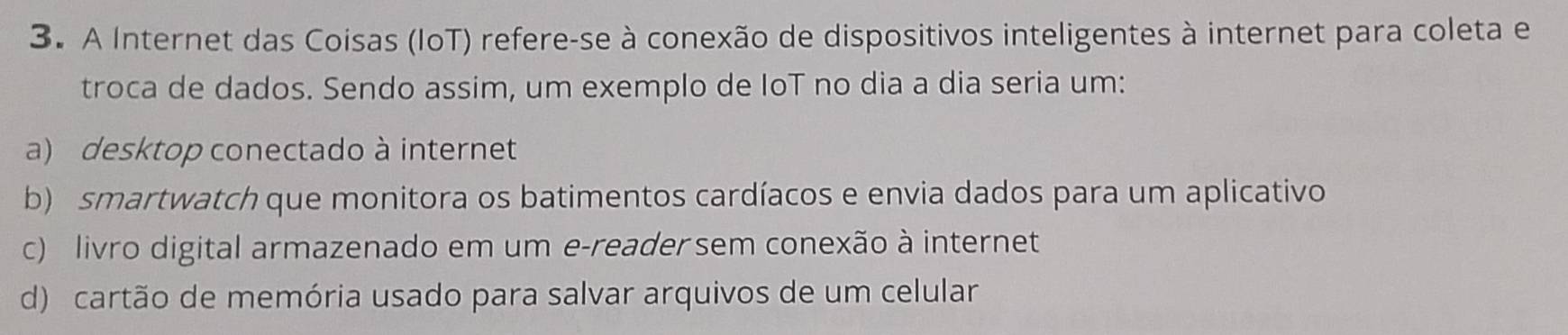 A Internet das Coisas (IoT) refere-se à conexão de dispositivos inteligentes à internet para coleta e
troca de dados. Sendo assim, um exemplo de IoT no dia a dia seria um:
a) desktop conectado à internet
b) smartwatch que monitora os batimentos cardíacos e envia dados para um aplicativo
c) livro digital armazenado em um e-reader sem conexão à internet
d) cartão de memória usado para salvar arquivos de um celular