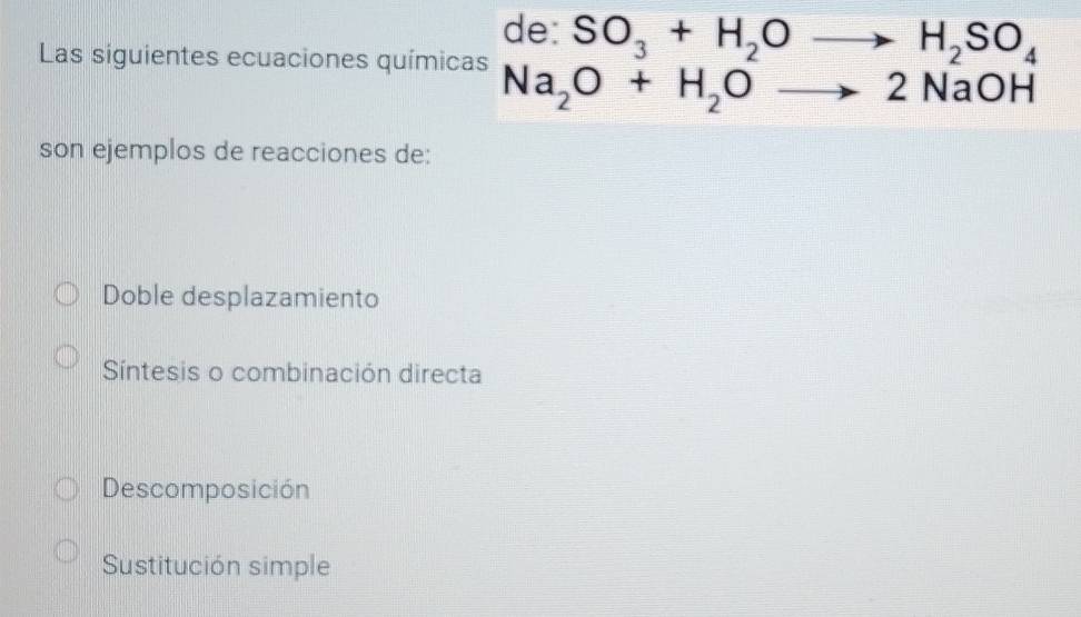 de: SO_3+H_2Oto H_2SO_4
Las siguientes ecuaciones químicas
Na_2O+H_2Oto 2NaOH
son ejemplos de reacciones de:
Doble desplazamiento
Síntesis o combinación directa
Descomposición
Sustitución simple