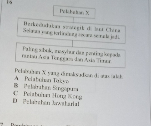 Pelabuhan X
Berkedudukan strategik di laut China
Selatan yang terlindung secara semula jadi.
Paling sibuk, masyhur dan penting kepada
rantau Asia Tenggara dan Asia Timur.
Pelabuhan X yang dimaksudkan di atas ialah
A Pelabuhan Tokyo
B Pelabuhan Singapura
C Pelabuhan Hong Kong
D Pelabuhan Jawaharlal