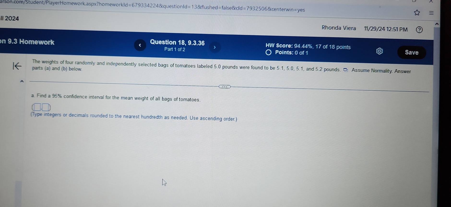 d=679334224 4&questionId=13&flushed=false&cId=7932506&centerwin=yes 
II 2024 11/29/24 12:51 PM 
Rhonda Víera 
n 9.3 Homework Question 18, 9.3.36 HW Score: 94.44%, 17 of 18 points 
Part 1 of 2 Points: 0 of 1 Save 
The weights of four randomly and independently selected bags of tomatoes labeled 5.0 pounds were found to be 5.1, 5.0, 5.1, and 5.2 pounds. □ Assume Normality. Answer 
parts (a) and (b) below. 
a. Find a 95% confidence interval for the mean weight of all bags of tomatoes. 
(Type integers or decimals rounded to the nearest hundredth as needed. Use ascending order.)