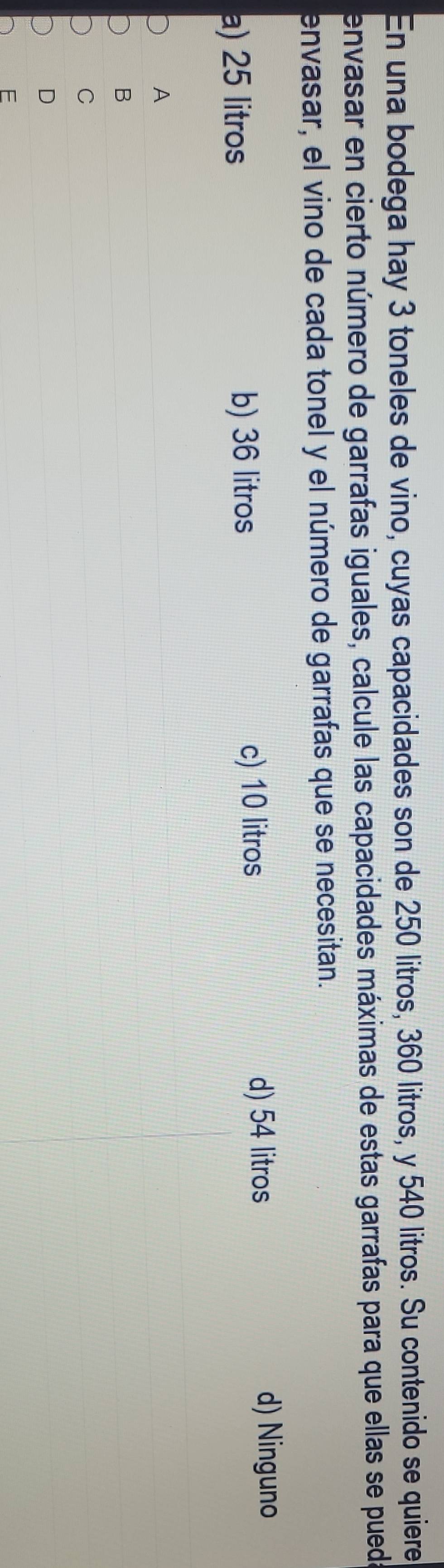 En una bodega hay 3 toneles de vino, cuyas capacidades son de 250 litros, 360 litros, y 540 litros. Su contenido se quiere
envasar en cierto número de garrafas iguales, calcule las capacidades máximas de estas garrafas para que ellas se pueda
envasar, el vino de cada tonel y el número de garrafas que se necesitan.
a) 25 litros b) 36 litros
c) 10 litros
d) 54 litros d) Ninguno
A
B
C
D
E