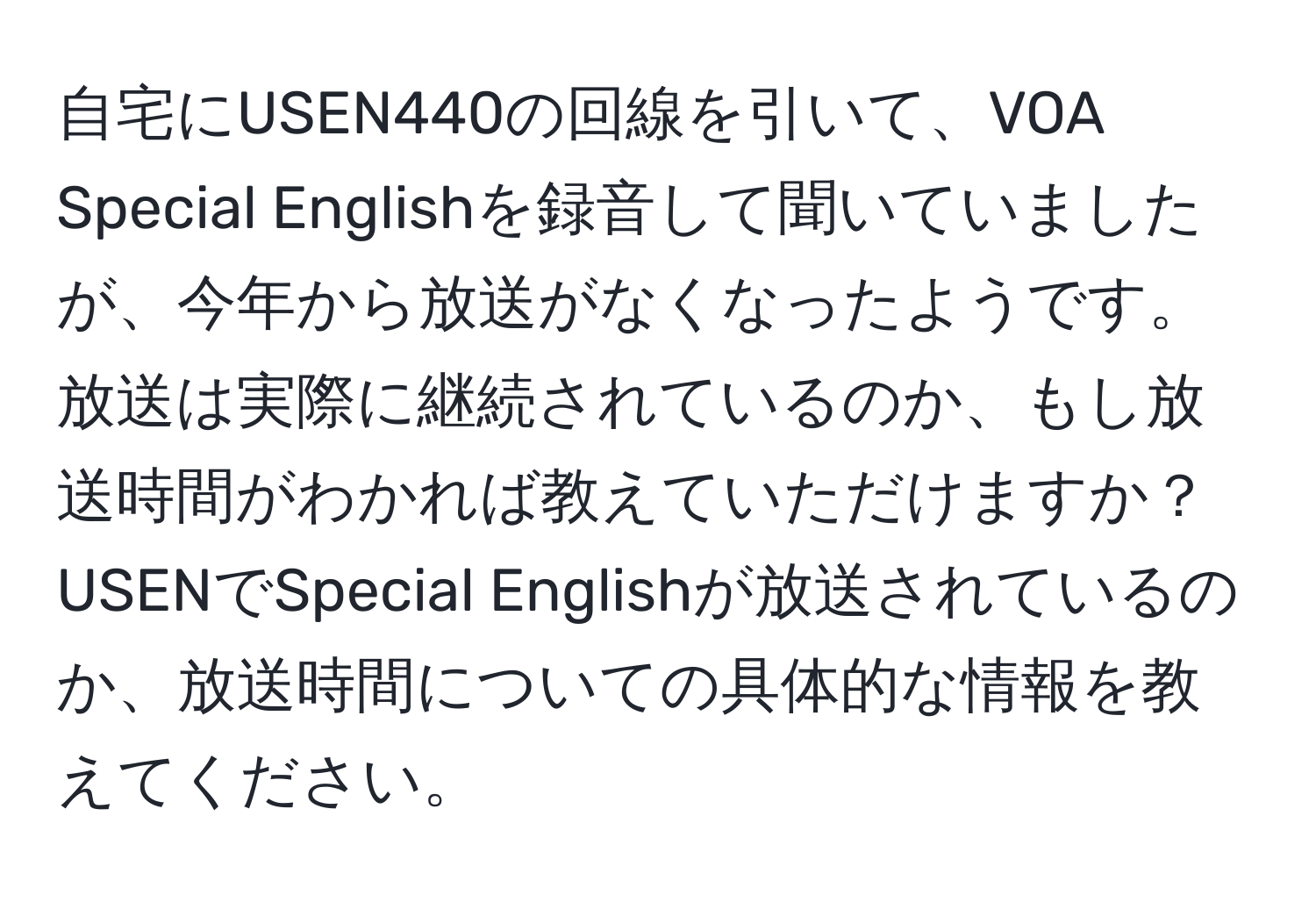 自宅にUSEN440の回線を引いて、VOA Special Englishを録音して聞いていましたが、今年から放送がなくなったようです。放送は実際に継続されているのか、もし放送時間がわかれば教えていただけますか？USENでSpecial Englishが放送されているのか、放送時間についての具体的な情報を教えてください。