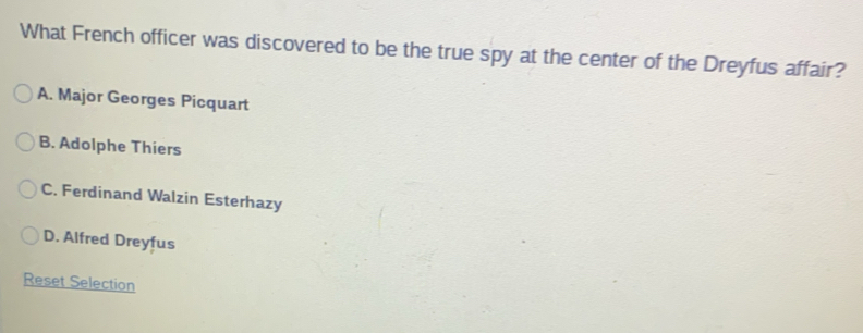 What French officer was discovered to be the true spy at the center of the Dreyfus affair?
A. Major Georges Picquart
B. Adolphe Thiers
C. Ferdinand Walzin Esterhazy
D. Alfred Dreyfus
Reset Selection