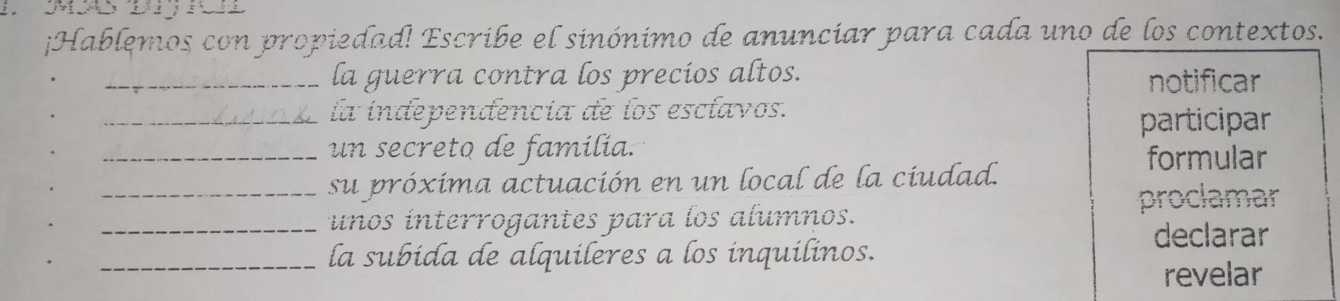 ¡Hablemos con propiedad! Escribe el sinónimo de anunciar para cada uno de los contextos.
_la guerra contra los precios altos.
notificar
_la independencía de los esclavos.
participar
_un secreto de família.
formular
_su próxima actuación en un local de la ciudad.
proclamar
_unos interrogantes para los alumnos.
declarar
_la subida de alquileres a los inquilinos.
revelar